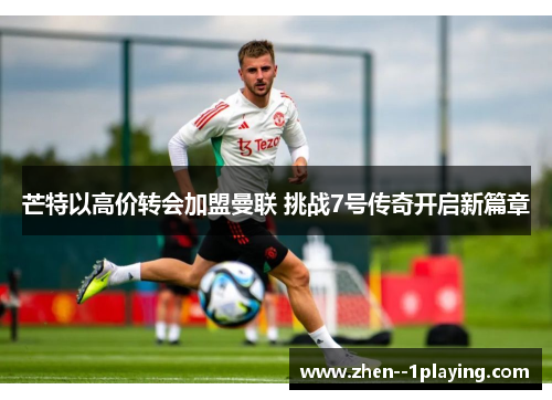 芒特以高价转会加盟曼联 挑战7号传奇开启新篇章 芒特以高价转会加盟曼联 挑战7号传奇开启新篇章