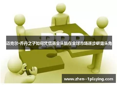 迈克尔·乔丹之子如何凭借商业头脑在全球市场逐步崭露头角