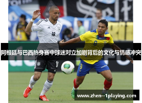 阿根廷与巴西热身赛中球迷对立加剧背后的文化与情感冲突