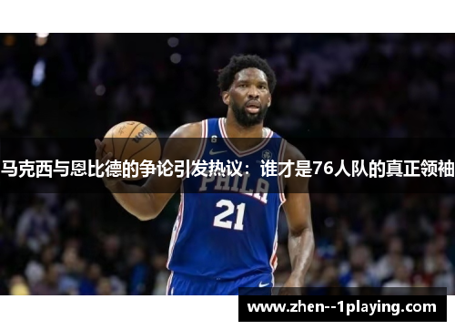 马克西与恩比德的争论引发热议：谁才是76人队的真正领袖