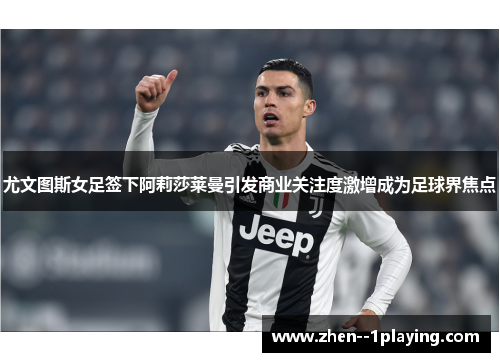 尤文图斯女足签下阿莉莎莱曼引发商业关注度激增成为足球界焦点